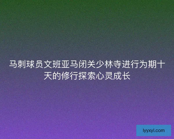 马刺球员文班亚马闭关少林寺进行为期十天的修行探索心灵成长