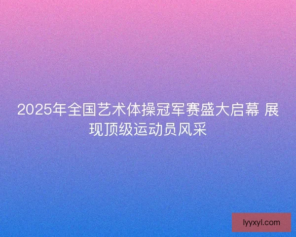 2025年全国艺术体操冠军赛盛大启幕 展现顶级运动员风采