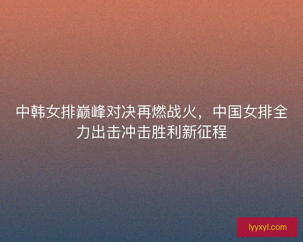 中韩女排巅峰对决再燃战火，中国女排全力出击冲击胜利新征程