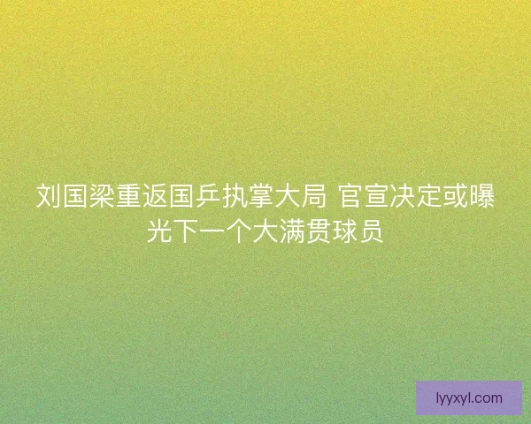 刘国梁重返国乒执掌大局 官宣决定或曝光下一个大满贯球员