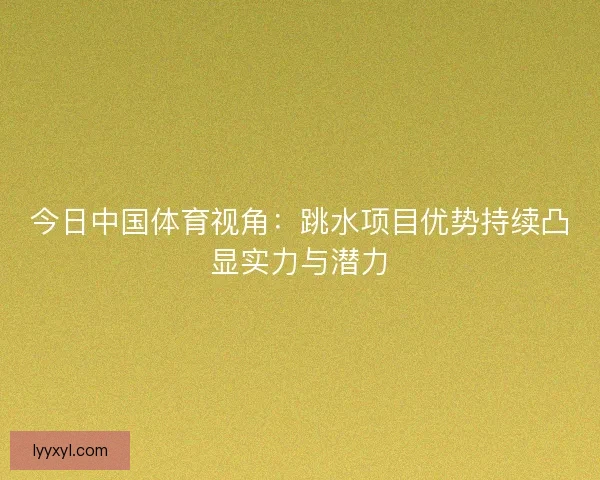 今日中国体育视角：跳水项目优势持续凸显实力与潜力