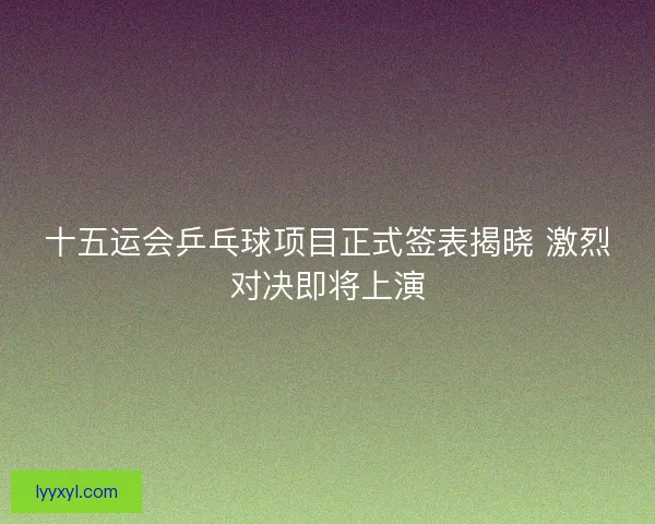 十五运会乒乓球项目正式签表揭晓 激烈对决即将上演