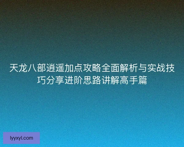 天龙八部逍遥加点攻略全面解析与实战技巧分享进阶思路讲解高手篇