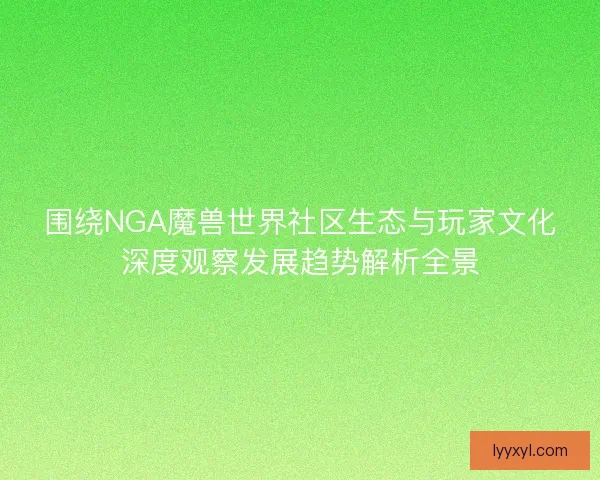 围绕NGA魔兽世界社区生态与玩家文化深度观察发展趋势解析全景